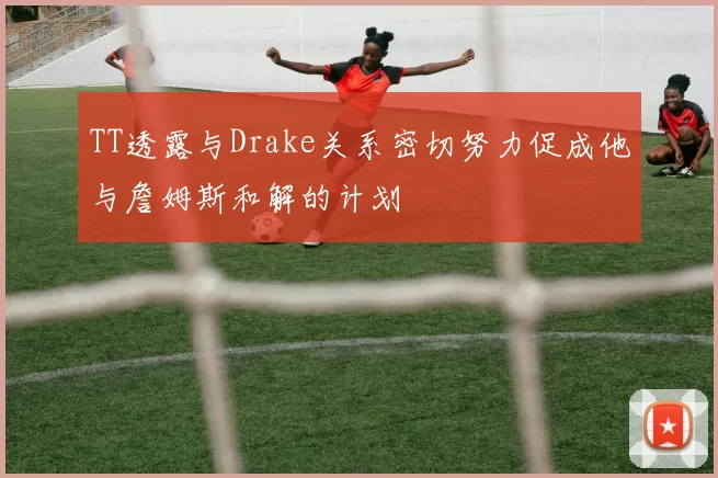 TT透露与Drake关系密切努力促成他与詹姆斯和解的计划