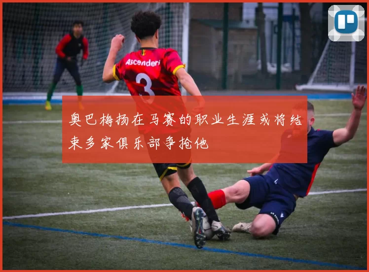 奥巴梅扬在马赛的职业生涯或将结束多家俱乐部争抢他