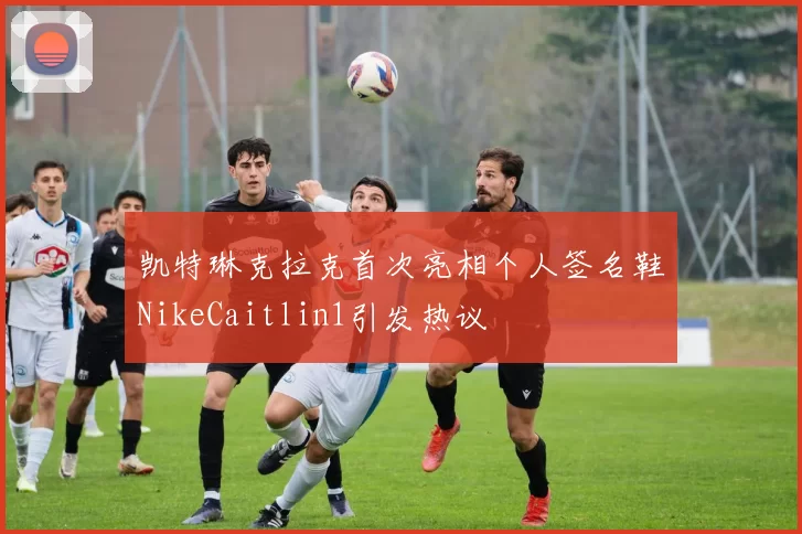 凯特琳克拉克首次亮相个人签名鞋NikeCaitlin1引发热议