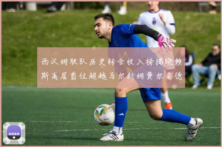 西汉姆联队历史转会收入榜揭晓赖斯高居首位超越马尔科姆费尔南德斯