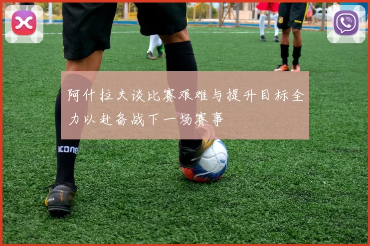 阿什拉夫谈比赛艰难与提升目标全力以赴备战下一场赛事