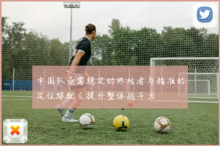 中国队亟需稳定的终结者与精准的定位球配合提升整体战斗力