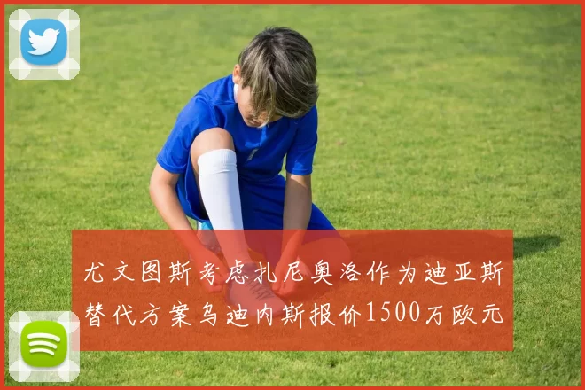 尤文图斯考虑扎尼奥洛作为迪亚斯替代方案乌迪内斯报价1500万欧元起步