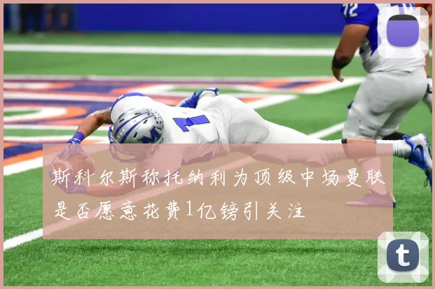 斯科尔斯称托纳利为顶级中场曼联是否愿意花费1亿镑引关注