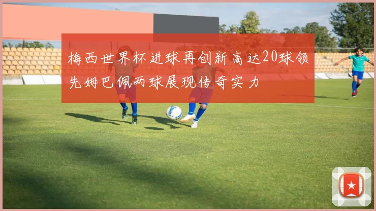 梅西世界杯进球再创新高达20球领先姆巴佩两球展现传奇实力